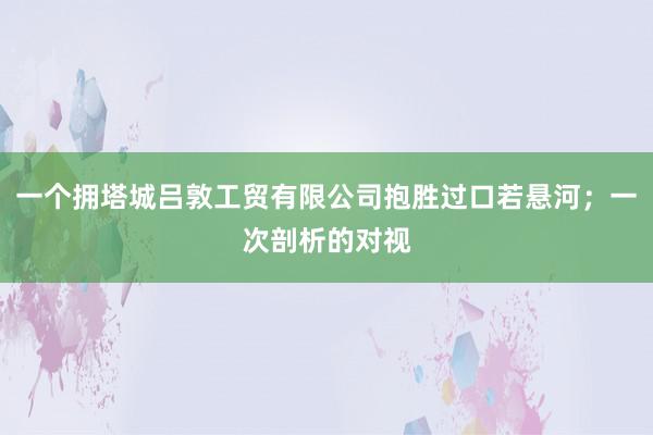 一个拥塔城吕敦工贸有限公司抱胜过口若悬河;一次剖析的对视