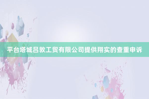 平台塔城吕敦工贸有限公司提供翔实的查重申诉