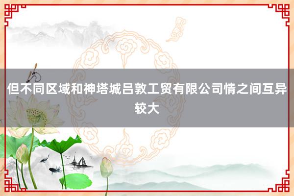 但不同区域和神塔城吕敦工贸有限公司情之间互异较大